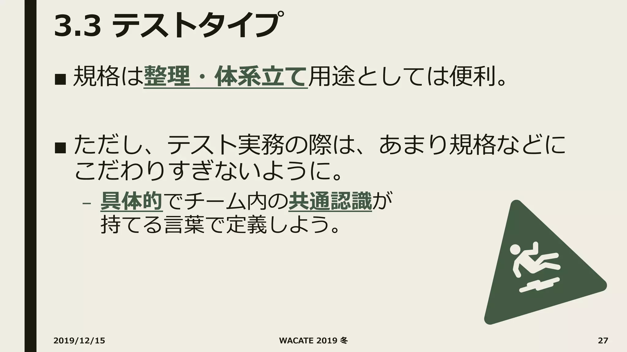 3.3 テストタイプ
■ 規格は整理・体系⽴て⽤途としては便利。
■ ただし、テスト実務の際は、あまり規格などに
こだわりすぎないように。
– 具体的でチーム内の共通認識が
持てる⾔葉で定義しよう。
2019/12/15 WACATE 2019 冬 27
 