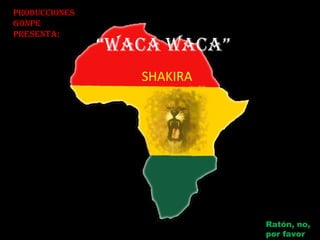 “WACA WACA”
SHAKIRA
ProduCCiones
GonPe
PresentA:
Ratón, no,
por favor
 
