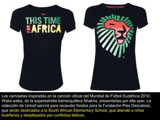 Las camisetas inspiradas en la canción oficial del Mundial de Fútbol Sudáfrica 2010, Waka waka, de la superestrella barranquillera Shakira, presentadas por ella ayer. La colección de Unicef servirá para recaudar fondos para la Fundación Pies Descalzos, que  serán destinados a la South African Elementary School, que atiende a niños huérfanos y desplazados por conflictos bélicos. 