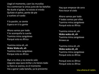 Hay que empezar de cero Para tocar el cielo Ahora vamos por todo Y todos vamos por ellos Tsamina mina zangalewa Porqué esto es África Tsamina mina eh, eh Waka waka eh, eh Tsamina mina zangalewa Anawa aa Tsamina mina eh, eh Waka waka eh, eh Tsamina mina zangalewa Porqué esto es África Porqué esto es África Porqué esto es África Llegó el momento, caen las murallas Va a comenzar la única justa de las batallas No duele el golpe, no existe el miedo Quítate el polvo, ponte de pie  y vuelves al ruedo Y la pasión, se siente Espera en ti tu gente Ahora vamos por todo Y te acompaña la suerte Tsamina mina zangalewa Porqué esto es África Tsamina mina eh, eh Waka Waka eh, eh Tsamina mina zangalewa Porque esto es África Oye a tu dios y no estarás solo Llegaste aquí para brillar y lo tienes todo La hora se acerca, es el momento Vas a ganar cada batalla, ya lo presiento Usa ahora el ratón. 