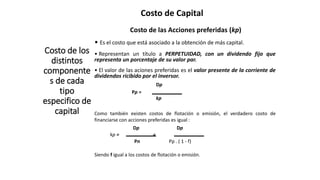 Costo de Capital
Costo de los
distintos
componente
s de cada
tipo
especifico de
capital
Costo de las Acciones preferidas (kp)
• Es el costo que está asociado a la obtención de más capital.
• Representan un título a PERPETUIDAD, con un dividendo fijo que
representa un porcentaje de su valor par.
• El valor de las aciones preferidas es el valor presente de la corriente de
dividendos ricibido por el inversor.
Dp
Pp =
kp
Como también existen costos de flotación o emisión, el verdadero costo de
financiarse con acciones preferidas es igual :
Dp Dp
kp = =
Pn Pp . ( 1 - f)
Siendo f igual a los costos de flotación o emisión.
 