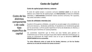 Costo de Capital
Costo de los
distintos
componente
s de cada
tipo
especifico de
capital
Costo de capital propio interno y externo
El costo de capital propio o acciones comunes (common stock) es el costo de
obtener una unidad más de capital propio, sea internamente (a través de utilidades
retenidas), o externamente (emitiendo nuevas acciones comunes). Por supuesto,
hay costos asociados a ambos.
Costo de utilidades retenidas (ks)
Cuando la firma genera utilidades, una parte se usa para pagar a los acreedores en
forma de intereses y dividendos preferidos. El excedente es el rendimiento ganado
por los accionistas. La firma puede repartirlo en forma de dividendos en efectivo, o
retenerlos para invertirlos en nuevos proyectos.
Los accionistas requerirán que la firma use esos fondos para generar un
rendimiento que al menos sea igual al que ellos habrían obtenido invirtiendo por su
cuenta en inversiones de riesgo similar. Esto es lo que se denomina COSTO DE
OPORTUNIDAD de los accionistas.
“La única diferencia entre el costo de los fondos internos y el de los fondos
externos es el costo de emisión de nuevas acciones.”
 