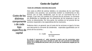 Costo de Capital
Costo de los
distintos
componente
s de cada
tipo
especifico de
capital
Costo de utilidades retenidas (ks) (cont)
Este costo es dificil de estimar debido a la naturaleza de los cash flows
asociados a las acciones. Los accionistas reciben su rendimiento en dos
formas: por un lado, dividendos, que no son un acorriente fija en el
tiempo, y por otro, los cambios en el precio de las acciones. La corriente
de dividendos es decidida por los directorios de las empresas y por lo
tanto, es desconocida. Por otra parte, los cambios en los precios de las
acciones responden a las expectativas de los inversores.
Podemos decir, en general, que el costo de las acciones es igual a la tasa
que descuenta la corriente de dividendos esperados igualándola con el
precio de las acciones :
D1
E = SUM
(1 + ks)j
En donde E representa el valor presente o precio que los accionistas estan
dispuestos a pagar para tener derecho al cobro de una corriente de dividendos
futura, D1 el dividendo del primer año y ks la tasa de rendimiento exigida por los
accionistas.
 