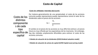 Costo de Capital
Costo de los
distintos
componente
s de cada
tipo
especifico de
capital
Costo de utilidades retenidas (ks) (cont)
Por tratarse generalmente de una perpetuidad, el costo de las acciones
comunes puede representarse puede representarse comol el valor de los
dividendos sobre el precio de las acciones:
D1
ks =
E
El cambio en el precio de las acciones es muy dificil de estimar y el precio
futuro es muy influido por las expectativas de los inversores. Sin embargo,
hay dos métodos ampliamente difundidos para estimar el costo de las
acciones comunes:
• Modelo de valuación de los dividendos (DVM Dividend valuation model)
• Modelo de valuación de activos de capital (CAPM Capital asset pricing model)
 