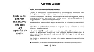 Costo de Capital
Costo de los
distintos
componente
s de cada
tipo
especifico de
capital
Costo de capital determinado por CAPM
Consiste en determinar el rendimiento requerido sumandole a un rendimiento libre
de riesgo un premio o prima por el riesgo del activo en cuestión.
El CAPM es un modelo sumamente sencillo y fácil de manejar, que permite estimar
el costo de capital con gran objetividad y sentido común y que considera además el
riesgo inherente a cada alternativa de inversión.
Para determinar el rendimiento exigido de una acción, se siguen los siguientes casos
:
• Se estima un rendimiento libre de riesgo (en gral, la tasa que prometen los bonos
del tesoro estadounidense)
• Se calcula el BETA ( de la acción; beta mide la sensibilidad del rendimiento de la
acción a los rendimientos del mercado: si por ejemplo el mercado sube el 10 % y la
acción sube 20 %, se dice que la acción tiene el doble de riesgo de mercado y su
beta es igual a 2.
• Se estima el rendimiento del mercado (rm), que en realidad es una expectativa
matemática.
• Fimanlmente se determina el rendimiento esperado de la acción con la fórmula:
ks = rf + (rm-rf)
β)
β
 