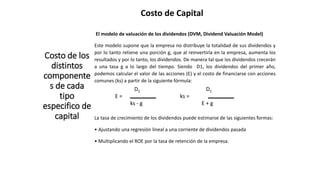 Costo de Capital
Costo de los
distintos
componente
s de cada
tipo
especifico de
capital
El modelo de valuación de los dividendos (DVM, Dividend Valuación Model)
Este modelo supone que la empresa no distribuye la totalidad de sus dividendos y
por lo tanto retiene una porción g, que al reinvertirla en la empresa, aumenta los
resultados y por lo tanto, los dividendos. De manera tal que los dividendos crecerán
a una tasa g a lo largo del tiempo. Siendo D1, los dividendos del primer año,
podemos calcular el valor de las acciones (E) y el costo de financiarse con acciones
comunes (ks) a partir de la siguiente fórmula:
D1 D1
E = ks =
ks - g E + g
La tasa de crecimiento de los dividendos puede estimarse de las siguientes formas:
• Ajustando una regresión lineal a una corriente de dividendos pasada
• Multiplicando el ROE por la tasa de retención de la empresa.
 