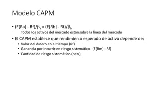 Modelo CAPM
• (E[Ra] - Rf)/a = (E[Rb] - Rf)/b
Todos los activos del mercado están sobre la línea del mercado
• El CAPM establece que rendimiento esperado de activo depende de:
• Valor del dinero en el tiempo (Rf)
• Ganancia por incurrir en riesgo sistemático (E[Rm] - Rf)
• Cantidad de riesgo sistemático (beta)
 