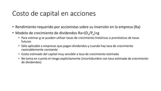 Costo de capital en acciones
• Rendimiento requerido por accionistas sobre su inversión en la empresa (Ra)
• Modelo de crecimiento de dividendos Ra=(D1/Po)+g
• Para estimar g se pueden utilizar tasas de crecimiento históricas o pronósticos de tasas
futuras
• Sólo aplicable a empresas que pagan dividendos y cuando hay tasa de crecimiento
razonablemente constante
• Costo estimado del capital muy sensible a tasa de crecimiento estimada
• No toma en cuenta el riesgo explícitamente (incertidumbre con tasa estimada de crecimiento
de dividendos)
 