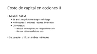 Costo de capital en acciones II
• Modelo CAPM
• Se ajusta explícitamente para el riesgo
• No importa si empresa reparte dividendos
• Desventajas
• Hay que estimar prima por riesgo del mercado
• Hay que estimar coeficiente beta
• Se pueden utilizar ambos métodos
 