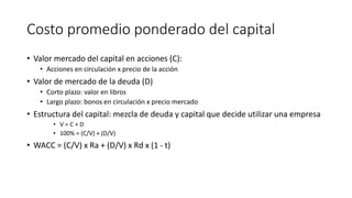 Costo promedio ponderado del capital
• Valor mercado del capital en acciones (C):
• Acciones en circulación x precio de la acción
• Valor de mercado de la deuda (D)
• Corto plazo: valor en libros
• Largo plazo: bonos en circulación x precio mercado
• Estructura del capital: mezcla de deuda y capital que decide utilizar una empresa
• V = C + D
• 100% = (C/V) + (D/V)
• WACC = (C/V) x Ra + (D/V) x Rd x (1 - t)
 