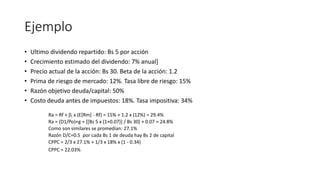 Ejemplo
• Ultimo dividendo repartido: Bs 5 por acción
• Crecimiento estimado del dividendo: 7% anual]
• Precio actual de la acción: Bs 30. Beta de la acción: 1.2
• Prima de riesgo de mercado: 12%. Tasa libre de riesgo: 15%
• Razón objetivo deuda/capital: 50%
• Costo deuda antes de impuestos: 18%. Tasa impositiva: 34%
Ra = Rf + i x (E[Rm] - Rf) = 15% + 1.2 x (12%) = 29.4%
Ra = (D1/Po)+g = [[Bs 5 x (1+0.07)] / Bs 30] + 0.07 = 24.8%
Como son similares se promedian: 27.1%
Razón D/C=0.5 por cada Bs 1 de deuda hay Bs 2 de capital
CPPC = 2/3 x 27.1% + 1/3 x 18% x (1 - 0.34)
CPPC = 22.03%
 