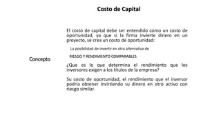 Costo de Capital
Concepto
El costo de capital debe ser entendido como un costo de
oportunidad, ya que si la firma invierte dinero en un
proyecto, se crea un costo de oportunidad:
La posibilidad de invertir en otra alternativa de
RIESGO Y RENDIMIENTO COMPARABLES
¿Que es lo que determina el rendimiento que los
inversores exigen a los títulos de la empresa?
Su costo de oportunidad, el rendimiento que el inversor
podría obtener invirtiendo su dinero en otro activo con
riesgo similar.
 