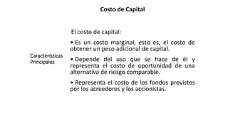 Costo de Capital
Características
Principales
El costo de capital:
• Es un costo marginal, esto es, el costo de
obtener un peso adicional de capital.
• Depende del uso que se hace de él y
representa el costo de oportunidad de una
alternativa de riesgo comparable.
• Representa el costo de los fondos provistos
por los acreedores y los accionistas.
 