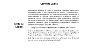 Costo de Capital
Costo de
Capital
Cuando nos referimos al costo de capital de una firma, lo hacemos
usualmente como el costo de financiar los activos. En otras palabras,
considerando a la firma como una sucesión de proyectos de inversión y
financiamiento, el costo de capital es el costo de financiar todos los
proyectos y, por lo tanto, es el costo de capital para el riesgo promedio
del proyecto constituido por la firma misma como un todo. Cuando nos
referimos al costo de capital de un proyecto, nos referimos al costo del
capital que refleja este proyecto. Entonces, :
¿Porque se calcula el costo de capital de la firma como un todo?
1. El costo de capital de la firma, se utiliza como punto de partida para
luego determinar el costo de capital de un un proyecto específico. Y
luego se ajusta para arriba o abajo según el riesgo del proyecto.
2. Si el proyecto tiene un riesgo similar al de la firma, el costo de capital
de ésta puede ser una razonable aproximación.
 