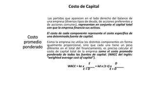 Costo de Capital
Costo
promedio
ponderado
Las partidas que aparecen en el lado derecho del balance de
una empresa (diversos tipos de deuda, de acciones preferentes y
de acciones comunes), representan en conjunto el capital total
con que la empresa financia sus activos.
El costo de cada componente representa el costo específico de
una deteminada fuente de capital.
Como la empresa no utiliza los distintos componentes en forma
igualmente proporcional, sino que cada una tiene un peso
diferente en el total del financiamiento, es preciso calcular el
costo de capital total de la empresa como el costo promedio
ponderado de todas las fuentes de capital. (WACC del inglés:
“weighted average cost of capital”).
E D
WACC = ke x + kd x (1-t) x
E + D E + D
 