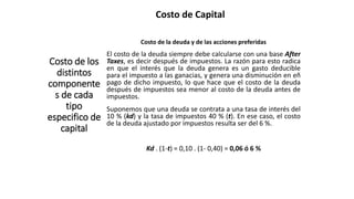 Costo de Capital
Costo de los
distintos
componente
s de cada
tipo
especifico de
capital
Costo de la deuda y de las acciones preferidas
El costo de la deuda siempre debe calcularse con una base After
Taxes, es decir después de impuestos. La razón para esto radica
en que el interés que la deuda genera es un gasto deducible
para el impuesto a las ganacias, y genera una disminución en eñ
pago de dicho impuesto, lo que hace que el costo de la deuda
después de impuestos sea menor al costo de la deuda antes de
impuestos.
Suponemos que una deuda se contrata a una tasa de interés del
10 % (kd) y la tasa de impuestos 40 % (t). En ese caso, el costo
de la deuda ajustado por impuestos resulta ser del 6 %.
Kd . (1-t) = 0,10 . (1- 0,40) = 0,06 ó 6 %
 