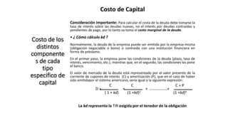 Costo de Capital
Costo de los
distintos
componente
s de cada
tipo
especifico de
capital
Consideración importante: Para calcular el costa de la deuda debe tomarse la
tasa de interés sobre las deudas nuevas, no el interés por deudas contraídas y
pendientes de pago, por lo tanto se toma el costo marginal de la deuda.
• ¿ Cómo cálculo kd ?
Normalmente, la deuda de la empresa puede ser emitida por la empresa misma
(obligación negociable o bono) o contraída con una institución financiera en
forma de préstamo.
En el primer paso, la empresa pone las condiciones de la deuda (plazo, tasa de
interés, vencimiento, etc.), mientras que, en el segundo, las condiciones las pone
el banco.
El valor de mercado de la deuda está representado por el valor presente de la
corriente de cupones de interés (C) y amortización (P), que en el caso de haber
sido emitidapor el sistema americano, sería igual a la siguiente expresión:
C C C + P
D = + + +
( 1 + kd) (1 +kd)2 (1 +kd)n
La kd representa la TIR exigida por el tenedor de la obligación
 