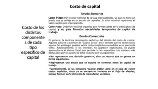 Costo de capital
Costo de los
distintos
componente
s de cada
tipo
especifico de
capital
Deudas Bancarias
Largo Plazo: Por el valor nominal de la tasa preestablecida, ya que no tiene un
precio que se refleje en un ercado de capitales. Su valor nominal representa el
valor exigible por el prestamista.
Corto Plazo: Deberían incluirse aquellas que formen parte de la estrucutura de
capital, y no para financiar necesidades temporales de capital de
trabajo.
Deudas Comerciales
En general, la doctrina recomienda excluirlas del cálculo del costo de capital.
Algunos autores la califican de “Capital Gratis” en el sentido que no tienen costo
alguno. Sin embargo, pueden existir costos implícitos escondidos en el precio de
venta. Adicionalmente, si los intereses no aparecen explicitados, no puede
aprovecharse el ahorro fiscal que permite la ley impositiva. Los motivos más
destacados por los cuales no debe incluirse son los siguientes:
• No representan una decisión gerencial, sino un recurso que se genera en
forma espontánea.
• Representan una deuda que se expone en términos netos de capital de
trabajo
• Generalmente, se las considera “capital gratis”, pero en el caso de existir
costos implícitos, éstos ya se encuentran restados en el flujo de efectivo,
porque forman parte del costo de mercaderías vendidas.
 