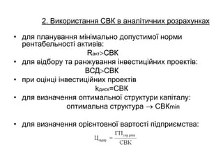 2. Використання СВК в аналітичних розрахунках
• для планування мінімально допустимої норми
рентабельності активів:
RактСВК
• для відбору та ранжування інвестиційних проектів:
ВСДСВК
• при оцінці інвестиційних проектів
kдиск=СВК
• для визначення оптимальної структури капіталу:
оптимальна структура  СВКmin
• для визначення орієнтовної вартості підприємства:
 