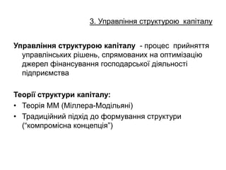 3. Управління структурою капіталу
Управління структурою капіталу - процес прийняття
управлінських рішень, спрямованих на оптимізацію
джерел фінансування господарської діяльності
підприємства
Теорії структури капіталу:
• Теорія ММ (Міллера-Модільяні)
• Традиційний підхід до формування структури
(“компромісна концепція”)
 