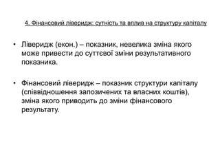 4. Фінансовий ліверидж: сутність та вплив на структуру капіталу
• Ліверидж (екон.) – показник, невелика зміна якого
може привести до суттєвої зміни результативного
показника.
• Фінансовий ліверидж – показник структури капіталу
(співвідношення запозичених та власних коштів),
зміна якого приводить до зміни фінансового
результату.
 