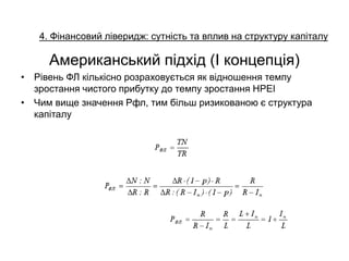 4. Фінансовий ліверидж: сутність та вплив на структуру капіталу
Американський підхід (І концепція)
• Рівень ФЛ кількісно розраховується як відношення темпу
зростання чистого прибутку до темпу зростання НРЕІ
• Чим вище значення Рфл, тим більш ризикованою є структура
капіталу
 