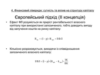 4. Фінансовий ліверидж: сутність та вплив на структуру капіталу
Європейський підхід (ІІ концепція)
• Ефект ФЛ розуміється як приріст рентабельності власного
капіталу при використанні запозиченого, тобто доводить вигоду
від залучення коштів на ринку капіталу:
• Кількісно розраховується, виходячи із співвідношення
запозиченого власного капіталу:
 