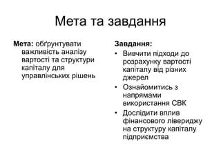 Мета та завдання
Мета: обґрунтувати
важливість аналізу
вартості та структури
капіталу для
управлінських рішень
Завдання:
• Вивчити підходи до
розрахунку вартості
капіталу від різних
джерел
• Ознайомитись з
напрямами
використання СВК
• Дослідити вплив
фінансового лівериджу
на структуру капіталу
підприємства
 