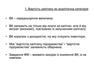 • ВК – середньорічна величина;
• ВК залежить не тільки від плати за капітал, але й від
витрат (економії), пов’язаних із залученням капіталу;
• ВК корелює з доходністю, на яку очікують інвестори;
• Між “вартістю капіталу підприємства” і “вартістю
підприємства” залежність обернена;
• Завдання ФМ – вживати заходів із зниження ВК, а не
навпаки.
1. Вартість капіталу як аналітична категорія
 