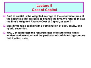 1 - 1
Lecture 9
Cost of Capital
 Cost of capital is the weighted average of the required returns of
the securities that are used to finance the firm. We refer to this as
the firm’s Weighted Average Cost of Capital, or WACC.
 Most firms raise capital with a combination of debt, equity, and
hybrid securities.
 WACC incorporates the required rates of return of the firm’s
lenders and investors and the particular mix of financing sources
that the firm uses.
 