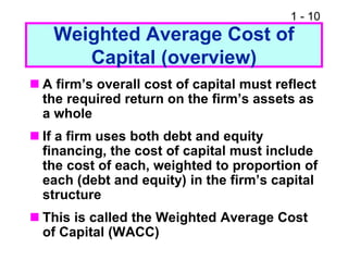 1 - 10
Weighted Average Cost of
Capital (overview)
 A firm’s overall cost of capital must reflect
the required return on the firm’s assets as
a whole
 If a firm uses both debt and equity
financing, the cost of capital must include
the cost of each, weighted to proportion of
each (debt and equity) in the firm’s capital
structure
 This is called the Weighted Average Cost
of Capital (WACC)
 