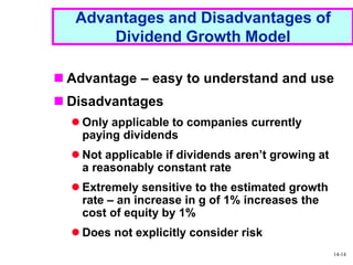 1 - 14
Advantages and Disadvantages of
Dividend Growth Model
 Advantage – easy to understand and use
 Disadvantages
 Only applicable to companies currently
paying dividends
 Not applicable if dividends aren’t growing at
a reasonably constant rate
 Extremely sensitive to the estimated growth
rate – an increase in g of 1% increases the
cost of equity by 1%
 Does not explicitly consider risk
14-14
 