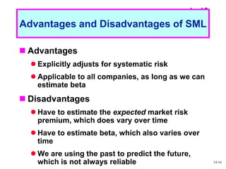 1 - 16
Advantages and Disadvantages of SML
 Advantages
 Explicitly adjusts for systematic risk
 Applicable to all companies, as long as we can
estimate beta
 Disadvantages
 Have to estimate the expected market risk
premium, which does vary over time
 Have to estimate beta, which also varies over
time
 We are using the past to predict the future,
which is not always reliable 14-16
 