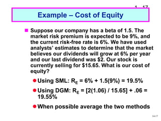 1 - 17
Example – Cost of Equity
 Suppose our company has a beta of 1.5. The
market risk premium is expected to be 9%, and
the current risk-free rate is 6%. We have used
analysts’ estimates to determine that the market
believes our dividends will grow at 6% per year
and our last dividend was $2. Our stock is
currently selling for $15.65. What is our cost of
equity?
Using SML: RE = 6% + 1.5(9%) = 19.5%
Using DGM: RE = [2(1.06) / 15.65] + .06 =
19.55%
When possible average the two methods
14-17
 