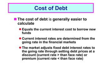 1 - 18
Cost of Debt
 The cost of debt is generally easier to
calculate
 Equals the current interest cost to borrow new
funds
 Current interest rates are determined from the
going rate in the financial markets
 The market adjusts fixed debt interest rates to
the going rate through setting debt prices at a
discount (current rate > than face rate) or
premium (current rate < than face rate)
 