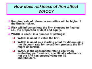 1 - 2
How does riskiness of firm affect
WACC?
 Required rate of return on securities will be higher if
the firm is riskier.
 Risk will influence how the firm chooses to finance,
i.e., the proportion of debt and equity.
 WACC is useful in a number of settings:
 WACC is used to value the firm.
 WACC is used as a starting point for determining
the discount rate for investment projects the firm
might undertake.
 WACC is the appropriate rate to use when
evaluating performance, specifically whether or
not the firm has created value for its
shareholders.
 