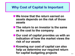 1 - 3
Why Cost of Capital Is Important
 We know that the return earned on
assets depends on the risk of those
assets
 The return to an investor is the same
as the cost to the company
 Our cost of capital provides us with an
indication of how the market views the
risk of our assets
 Knowing our cost of capital can also
help us determine our required return
for capital budgeting projects 14-3
 