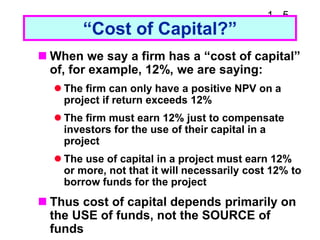 1 - 5
“Cost of Capital?”
 When we say a firm has a “cost of capital”
of, for example, 12%, we are saying:
 The firm can only have a positive NPV on a
project if return exceeds 12%
 The firm must earn 12% just to compensate
investors for the use of their capital in a
project
 The use of capital in a project must earn 12%
or more, not that it will necessarily cost 12% to
borrow funds for the project
 Thus cost of capital depends primarily on
the USE of funds, not the SOURCE of
funds
 