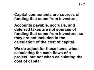 1 - 7
Capital components are sources of
funding that come from investors.
Accounts payable, accruals, and
deferred taxes are not sources of
funding that come from investors, so
they are not included in the
calculation of the cost of capital.
We do adjust for these items when
calculating the cash flows of a
project, but not when calculating the
cost of capital.
 