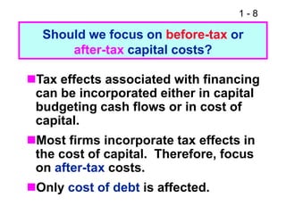 1 - 8
Should we focus on before-tax or
after-tax capital costs?
Tax effects associated with financing
can be incorporated either in capital
budgeting cash flows or in cost of
capital.
Most firms incorporate tax effects in
the cost of capital. Therefore, focus
on after-tax costs.
Only cost of debt is affected.
 