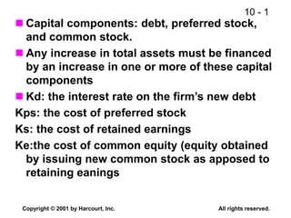 10 - 1
Copyright © 2001 by Harcourt, Inc. All rights reserved.
 Capital components: debt, preferred stock,
and common stock.
 Any increase in total assets must be financed
by an increase in one or more of these capital
components
 Kd: the interest rate on the firm’s new debt
Kps: the cost of preferred stock
Ks: the cost of retained earnings
Ke:the cost of common equity (equity obtained
by issuing new common stock as apposed to
retaining eanings
 