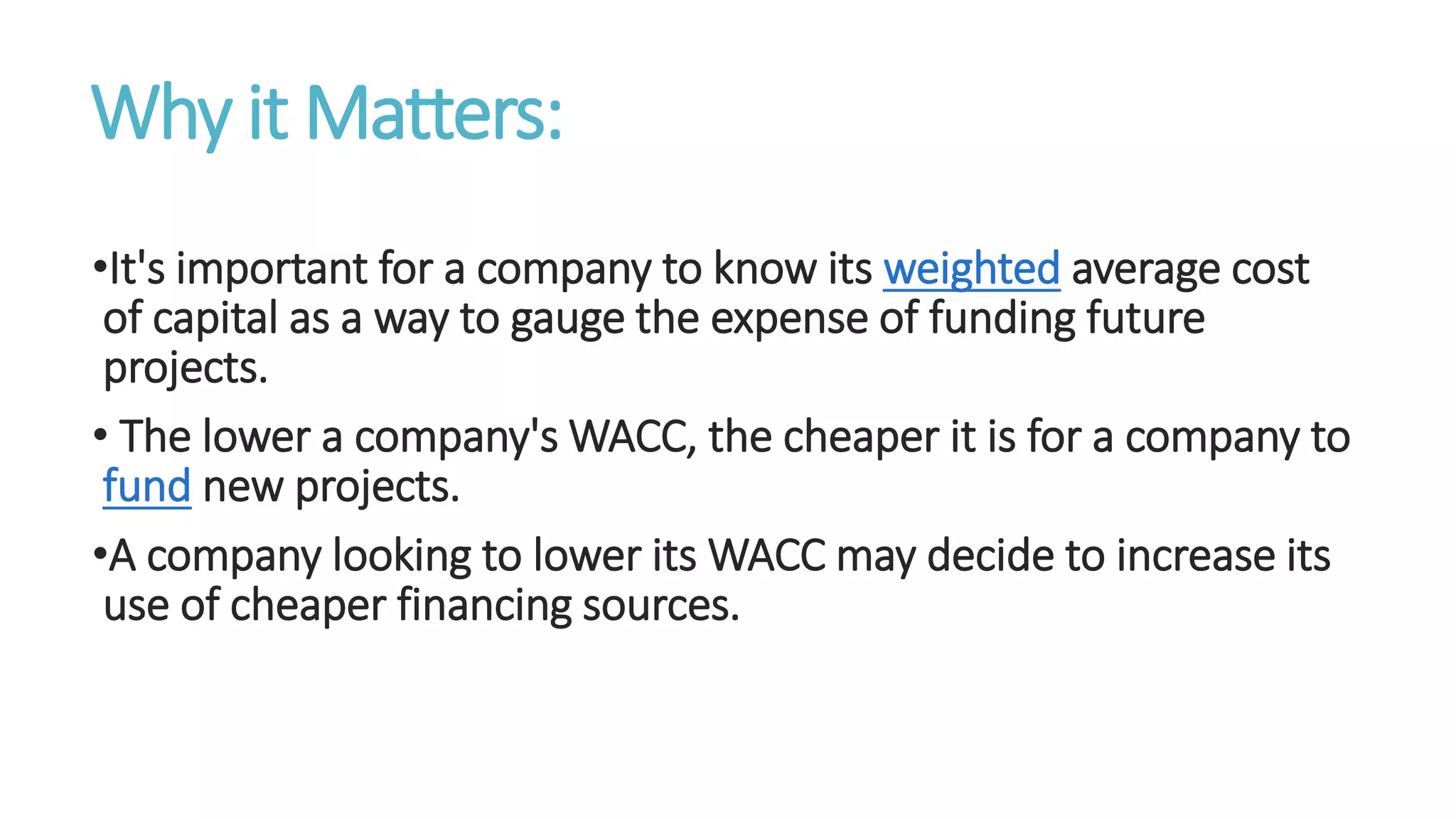 Why it Matters:
•It's important for a company to know its weighted average cost
of capital as a way to gauge the expense of funding future
projects.
• The lower a company's WACC, the cheaper it is for a company to
fund new projects.
•A company looking to lower its WACC may decide to increase its
use of cheaper financing sources.
 