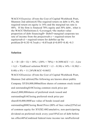 WACC#1Exercise: (From the Cost of Capital Workbook Pratt,
Shannon 2nd edition)A1The required return on debt is 8%, the
required return on equity is 14% and the marginal tax rate is
40%. If the firm is financed 70% equity and 30% debt , what is
the WACC?Definitions:L=LeverageL=the market value
proportion of debt financingD= DebtT=marginal corporate tax
rate of income from the projectrsub e = required return for
equityrsub d = required return for debtSet up the
problem:D=0.3E=0.7rsub e =0.07rsub d=0.09T=0.4L=0.3
Solution
:L = D / (D + E) = 30% / (30% + 70%) = 0.30WACC = (1 - L)re
+ L(1 - T)rdExcel solution:WACC = (1 - 0.30) x 14% + 0.30(1 -
0.40) x 8% = 11.24%WACC=0.0652
WACC#2Exercise: (From the Cost of Capital Workbook Pratt,
Shannon 2nd edition)The following are known about public
Company XYZ4,000,000million shares of common stock issued
and outstanding$10Closing common stock price per
share2,000,000shares of preferred stock issued and
outstanding$16Closing preferred stock price per
share$10,000,000Face value of bonds issued and
outstanding$80Closing Bond Price (80% of face value)25%Cost
of common equity for XYZ$2.40Cumulative, non-participating
dividend on preferred stock every year10%Cost of debt before
tax effect40%Combined federal/state income tax ratePreferred
 