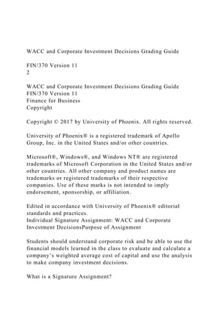 WACC and Corporate Investment Decisions Grading Guide
FIN/370 Version 11
2
WACC and Corporate Investment Decisions Grading Guide
FIN/370 Version 11
Finance for Business
Copyright
Copyright © 2017 by University of Phoenix. All rights reserved.
University of Phoenix® is a registered trademark of Apollo
Group, Inc. in the United States and/or other countries.
Microsoft®, Windows®, and Windows NT® are registered
trademarks of Microsoft Corporation in the United States and/or
other countries. All other company and product names are
trademarks or registered trademarks of their respective
companies. Use of these marks is not intended to imply
endorsement, sponsorship, or affiliation.
Edited in accordance with University of Phoenix® editorial
standards and practices.
Individual Signature Assignment: WACC and Corporate
Investment DecisionsPurpose of Assignment
Students should understand corporate risk and be able to use the
financial models learned in the class to evaluate and calculate a
company’s weighted average cost of capital and use the analysis
to make company investment decisions.
What is a Signature Assignment?
 