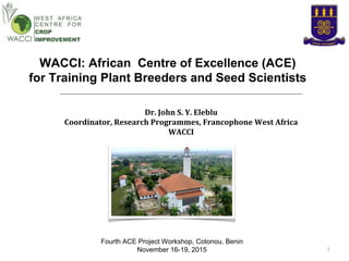 WACCI: African Centre of Excellence (ACE)
for Training Plant Breeders and Seed Scientists
Fourth ACE Project Workshop, Cotonou, Benin
November 16-19, 2015 1
Dr. John S. Y. Eleblu
Coordinator, Research Programmes, Francophone West Africa
WACCI
 