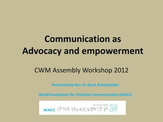 Communication as
Advocacy and empowerment
  CWM Assembly Workshop 2012
          Presented by Rev. Dr Karin Achtelstetter

   World Association for Christian Communication (WACC)
 