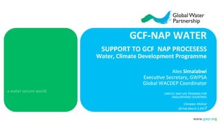 www.gwp.org	
  
a	
  water	
  secure	
  world	
  
GCF-­‐NAP	
  WATER	
  	
  
SUPPORT	
  TO	
  GCF	
  	
  NAP	
  PROCESESS	
  
Water,	
  Climate	
  Development	
  Programme	
  
	
  	
  
Alex	
  Simalabwi	
  
Execu3ve	
  Secretary,	
  GWPSA	
  
Global	
  WACDEP	
  Coordinator	
  
	
  
UNFCCC	
  NAP	
  LEG	
  TRAINING	
  FOR	
  	
  
ANGLOPHONE	
  COUNTRIES	
  
	
  
Lilongwe,	
  Malawi	
  
28	
  Feb-­‐March	
  3	
  2017	
  
	
  
 