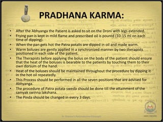 PRADHANA KARMA:
•   After the Abhyanga the Patient is asked to sit on the Droni with legs extended.
•   Frying pan is kept in mild flame and prescribed oil is poured (10-15 ml on each
    time of dipping).
•   When the pan gets hot the Patra potalis are dipped in oil and made warm.
•   Warm boluses are gently applied in a synchronized manner by two therapists
    positioned in each side of the patient.
•   The Therapists before applying the bolus on the body of the patient should ensure
    that the heat of the boluses is bearable to the patients by touching them to their
    own dorsum of the hand.
•   Heat of the boluses should be maintained throughout the procedure by dipping it
    in the hot oil repeatedly.
•   This Process should be performed in all the seven positions that are advised for
    Abhyanga.
•   The procedure of Patra potala sweda should be done till the attainment of the
    samyak swinna lakshana.
•   The Pinda should be changed in every 3 days.



                               Dr Sharma's Panchakarma Concepts                      10
 