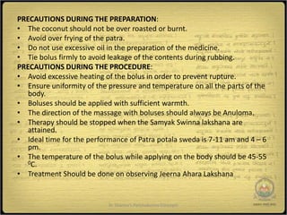 PRECAUTIONS DURING THE PREPARATION:
• The coconut should not be over roasted or burnt.
• Avoid over frying of the patra.
• Do not use excessive oil in the preparation of the medicine.
• Tie bolus firmly to avoid leakage of the contents during rubbing.
PRECAUTIONS DURING THE PROCEDURE:
• Avoid excessive heating of the bolus in order to prevent rupture.
• Ensure uniformity of the pressure and temperature on all the parts of the
   body.
• Boluses should be applied with sufficient warmth.
• The direction of the massage with boluses should always be Anuloma.
• Therapy should be stopped when the Samyak Swinna lakshana are
   attained.
• Ideal time for the performance of Patra potala sweda is 7-11 am and 4 – 6
   pm.
• The temperature of the bolus while applying on the body should be 45-55
   0C.

• Treatment Should be done on observing Jeerna Ahara Lakshana


                           Dr Sharma's Panchakarma Concepts               11
 