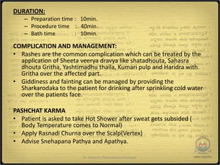 DURATION:
    – Preparation time : 10min.
    – Procedure time : 40min.
    – Bath time        : 10min.

COMPLICATION AND MANAGEMENT:
• Rashes are the common complication which can be treated by the
  application of Sheeta veerya dravya like shatadhouta, Sahasra
  dhouta Gritha, Yashtimadhu thaila, Kumari pulp and Haridra with
  Gritha over the affected part.
• Giddiness and fainting can be managed by providing the
  Sharkarodaka to the patient for drinking after sprinkling cold water
  over the patients face.

PASHCHAT KARMA
• Patient is asked to take Hot Shower after sweat gets subsided (
  Body Temperature comes to Normal)
• Apply Rasnadi Churna over the Scalp(Vertex)
• Advise Snehapana Pathya and Apathya.

                         Dr Sharma's Panchakarma Concepts                12
 